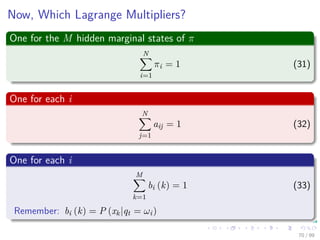 Now, Which Lagrange Multipliers?
One for the M hidden marginal states of π
N
i=1
πi = 1 (31)
One for each i
N
j=1
aij = 1 (32)
One for each i
M
k=1
bi (k) = 1 (33)
Remember: bi (k) = P (xk|qt = ωi)
70 / 99
 