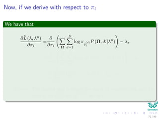 Now, if we derive with respect to πi
We have that
∂ˆL (λ, λn)
∂πi
=
∂
∂πi Ω
D
d=1
log πq
(d)
1
P (Ω, X|λn
) − λπ
=
∂
∂πi


N
j=1
D
d=1
log πjP q
(d)
1 = j, X|λn

 − λπ
=
1
πi
D
d=1
P q
(d)
1 = i, X|λn
− λπ = 0
Remark: The second step is simply the result of marginalizing out, for
each d, all q
(d)
t=1 and q
(d =d)
t for all t.
72 / 99
 