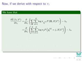 Now, if we derive with respect to πi
We have that
∂ˆL (λ, λn)
∂πi
=
∂
∂πi Ω
D
d=1
log πq
(d)
1
P (Ω, X|λn
) − λπ
=
∂
∂πi


N
j=1
D
d=1
log πjP q
(d)
1 = j, X|λn

 − λπ
=
1
πi
D
d=1
P q
(d)
1 = i, X|λn
− λπ = 0
Remark: The second step is simply the result of marginalizing out, for
each d, all q
(d)
t=1 and q
(d =d)
t for all t.
72 / 99
 