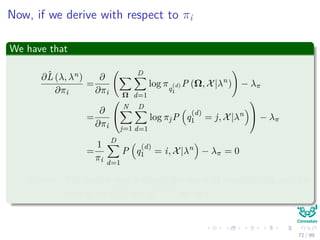 Now, if we derive with respect to πi
We have that
∂ˆL (λ, λn)
∂πi
=
∂
∂πi Ω
D
d=1
log πq
(d)
1
P (Ω, X|λn
) − λπ
=
∂
∂πi


N
j=1
D
d=1
log πjP q
(d)
1 = j, X|λn

 − λπ
=
1
πi
D
d=1
P q
(d)
1 = i, X|λn
− λπ = 0
Remark: The second step is simply the result of marginalizing out, for
each d, all q
(d)
t=1 and q
(d =d)
t for all t.
72 / 99
 