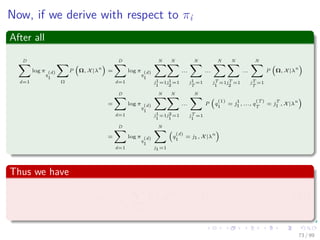 Now, if we derive with respect to πi
After all
D
d=1
log π
q
(d)
1
Ω
P Ω, X|λ
n
=
D
d=1
log π
q
(d)
1
N
j1
1
=1
N
j1
2
=1
...
N
j1
T
=1
...
N
jT
1
=1
N
jT
2
=1
...
N
jT
T
=1
P Ω, X|λ
n
=
D
d=1
log π
q
(d)
1
N
j1
1
=1
N
j2
1
=1
...
N
jT
1
=1
P q
(1)
1
= j
1
1 , ..., q
(T)
T
= j
T
1 , X|λ
n
=
D
d=1
log π
q
(d)
1
N
j1=1
q
(d)
1
= j1, X|λ
n
Thus we have
πi =
1
λπ
D
d=1
P q
(d)
1 = i, X|λn
(34)
73 / 99
 