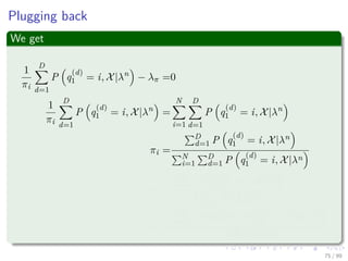 Plugging back
We get
1
πi
D
d=1
P q
(d)
1 = i, X|λn
− λπ =0
1
πi
D
d=1
P q
(d)
1 = i, X|λn
=
N
i=1
D
d=1
P q
(d)
1 = i, X|λn
πi =
D
d=1 P q
(d)
1 = i, X|λn
N
i=1
D
d=1 P q
(d)
1 = i, X|λn
πi =
D
d=1 P q
(d)
1 = i, X|λn
D
d=1 P (X|λn)
πi =
D
d=1 P (X|λn) P q
(d)
1 = i|X, λn
DP (X|λn)
75 / 99
 