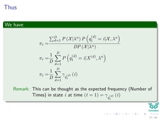 Thus
We have
πi =
D
d=1 P (X|λn) P q
(d)
1 = i|X, λn
DP (X|λn)
πi =
1
D
D
d=1
P q
(d)
1 = i|X(d)
, λn
πi =
1
D
D
d=1
γq
(d)
1
(i)
Remark: This can be thought as the expected frequency (Number of
Times) in state i at time (t = 1) = γq
(d)
1
(i)
77 / 99
 