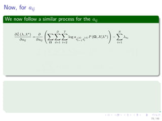 Now, for aij
We now follow a similar process for the aij
∂ˆL (λ, λn)
∂aij
=
∂
∂aij
Ω
D
d=1
T
t=2
log a
q
(d)
t−1
q
(d)
t
P (Ω, X|λn
) −
N
i=1
λai
=
∂
∂aij
N
h=1
N
k=1
D
d=1
T
t=2
log ajkP q
(d)
t−1 = h, q
(d)
t = k, X|λn
− λai
=
1
aij
D
d=1
T
t=2
P q
(d)
t−1 = i, q
(d)
t = j, X|λn
− λai = 0
In a similar way
∂ˆL (λ, λn)
∂λai
= −


N
j=1
aij − 1

 = 0 (39)
78 / 99
 