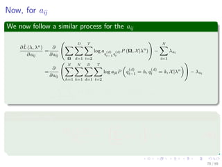 Now, for aij
We now follow a similar process for the aij
∂ˆL (λ, λn)
∂aij
=
∂
∂aij
Ω
D
d=1
T
t=2
log a
q
(d)
t−1
q
(d)
t
P (Ω, X|λn
) −
N
i=1
λai
=
∂
∂aij
N
h=1
N
k=1
D
d=1
T
t=2
log ajkP q
(d)
t−1 = h, q
(d)
t = k, X|λn
− λai
=
1
aij
D
d=1
T
t=2
P q
(d)
t−1 = i, q
(d)
t = j, X|λn
− λai = 0
In a similar way
∂ˆL (λ, λn)
∂λai
= −


N
j=1
aij − 1

 = 0 (39)
78 / 99
 