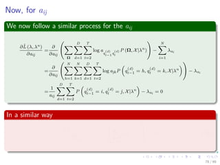 Now, for aij
We now follow a similar process for the aij
∂ˆL (λ, λn)
∂aij
=
∂
∂aij
Ω
D
d=1
T
t=2
log a
q
(d)
t−1
q
(d)
t
P (Ω, X|λn
) −
N
i=1
λai
=
∂
∂aij
N
h=1
N
k=1
D
d=1
T
t=2
log ajkP q
(d)
t−1 = h, q
(d)
t = k, X|λn
− λai
=
1
aij
D
d=1
T
t=2
P q
(d)
t−1 = i, q
(d)
t = j, X|λn
− λai = 0
In a similar way
∂ˆL (λ, λn)
∂λai
= −


N
j=1
aij − 1

 = 0 (39)
78 / 99
 