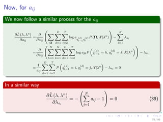 Now, for aij
We now follow a similar process for the aij
∂ˆL (λ, λn)
∂aij
=
∂
∂aij
Ω
D
d=1
T
t=2
log a
q
(d)
t−1
q
(d)
t
P (Ω, X|λn
) −
N
i=1
λai
=
∂
∂aij
N
h=1
N
k=1
D
d=1
T
t=2
log ajkP q
(d)
t−1 = h, q
(d)
t = k, X|λn
− λai
=
1
aij
D
d=1
T
t=2
P q
(d)
t−1 = i, q
(d)
t = j, X|λn
− λai = 0
In a similar way
∂ˆL (λ, λn)
∂λai
= −


N
j=1
aij − 1

 = 0 (39)
78 / 99
 