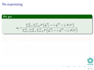 Re-expressing
We get
aij =
D
d=1
T
t=2 P q
(d)
t−1 = i, q
(d)
t = j, X|λn
N
j=1
D
d=1
T
t=2 P q
(d)
t−1 = i, q
(d)
t = j, X|λn
Marginalizing the denominator
aij =
D
d=1
T
t=2 P q
(d)
t−1 = i, q
(d)
t = j, X|λn
D
d=1
T
t=2 P q
(d)
t−1 = i, X|λn
80 / 99
 