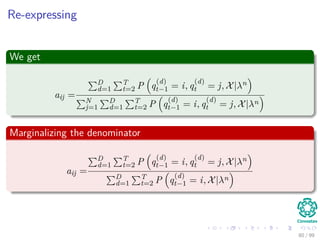 Re-expressing
We get
aij =
D
d=1
T
t=2 P q
(d)
t−1 = i, q
(d)
t = j, X|λn
N
j=1
D
d=1
T
t=2 P q
(d)
t−1 = i, q
(d)
t = j, X|λn
Marginalizing the denominator
aij =
D
d=1
T
t=2 P q
(d)
t−1 = i, q
(d)
t = j, X|λn
D
d=1
T
t=2 P q
(d)
t−1 = i, X|λn
80 / 99
 