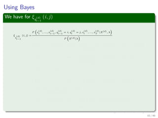 Using Bayes
We have for ξq
(d)
t−1
(i, j)
ξ
q
(d)
t−1
(i, j) =
P x
(d)
1
, ..., x
(d)
t−1
, q
(d)
t−1
= i, q
(d)
t
= j, x
(d)
t
, ..., x
(d)
T
|X(d)
, λ
P X(d)|λ
=
P x
(d)
1
, ..., x
(d)
t−1
, q
(d)
t−1
= i|q
(d)
t
= j, x
(d)
t
, ..., x
(d)
T
, λ P q
(d)
t
= j, x
(d)
t
, ..., x
(d)
T
|λ
P (X|λ)
=
P x
(d)
1
, ..., x
(d)
t−1
, q
(d)
t−1
= i|q
(d)
t
= j, λ P x
(d)
t+1
, ..., x
(d)
T
|q
(d)
t
= j, x
(d)
t
, λ × · · ·
P X(d), |λ
P q
(d)
t
= j, x
(d)
t
|λ
=P x
(d)
1
, ..., x
(d)
t−1
, q
(d)
t−1
= i|q
(d)
t
= j, λ P x
(d)
t+1
, ..., x
(d)
T
|q
(d)
t
= j, x
(d)
t
, λ × · · ·
P x
(d)
t
|q
(d)
t
= j, λ P q
(d)
t
= j|λ
P X(d)|λ
=
P x
(d)
1
, ..., x
(d)
t−1
, q
(d)
t−1
= i|q
(d)
t
= j, λ P q
(d)
t
= j|λ β
(d)
t
(j) bj x
(d)
t
P X(d)|λ
= ...
83 / 99
 