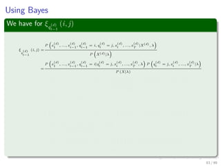 Using Bayes
We have for ξq
(d)
t−1
(i, j)
ξ
q
(d)
t−1
(i, j) =
P x
(d)
1
, ..., x
(d)
t−1
, q
(d)
t−1
= i, q
(d)
t
= j, x
(d)
t
, ..., x
(d)
T
|X(d)
, λ
P X(d)|λ
=
P x
(d)
1
, ..., x
(d)
t−1
, q
(d)
t−1
= i|q
(d)
t
= j, x
(d)
t
, ..., x
(d)
T
, λ P q
(d)
t
= j, x
(d)
t
, ..., x
(d)
T
|λ
P (X|λ)
=
P x
(d)
1
, ..., x
(d)
t−1
, q
(d)
t−1
= i|q
(d)
t
= j, λ P x
(d)
t+1
, ..., x
(d)
T
|q
(d)
t
= j, x
(d)
t
, λ × · · ·
P X(d), |λ
P q
(d)
t
= j, x
(d)
t
|λ
=P x
(d)
1
, ..., x
(d)
t−1
, q
(d)
t−1
= i|q
(d)
t
= j, λ P x
(d)
t+1
, ..., x
(d)
T
|q
(d)
t
= j, x
(d)
t
, λ × · · ·
P x
(d)
t
|q
(d)
t
= j, λ P q
(d)
t
= j|λ
P X(d)|λ
=
P x
(d)
1
, ..., x
(d)
t−1
, q
(d)
t−1
= i|q
(d)
t
= j, λ P q
(d)
t
= j|λ β
(d)
t
(j) bj x
(d)
t
P X(d)|λ
= ...
83 / 99
 