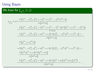 Using Bayes
We have for ξq
(d)
t−1
(i, j)
ξ
q
(d)
t−1
(i, j) =
P x
(d)
1
, ..., x
(d)
t−1
, q
(d)
t−1
= i, q
(d)
t
= j, x
(d)
t
, ..., x
(d)
T
|X(d)
, λ
P X(d)|λ
=
P x
(d)
1
, ..., x
(d)
t−1
, q
(d)
t−1
= i|q
(d)
t
= j, x
(d)
t
, ..., x
(d)
T
, λ P q
(d)
t
= j, x
(d)
t
, ..., x
(d)
T
|λ
P (X|λ)
=
P x
(d)
1
, ..., x
(d)
t−1
, q
(d)
t−1
= i|q
(d)
t
= j, λ P x
(d)
t+1
, ..., x
(d)
T
|q
(d)
t
= j, x
(d)
t
, λ × · · ·
P X(d), |λ
P q
(d)
t
= j, x
(d)
t
|λ
=P x
(d)
1
, ..., x
(d)
t−1
, q
(d)
t−1
= i|q
(d)
t
= j, λ P x
(d)
t+1
, ..., x
(d)
T
|q
(d)
t
= j, x
(d)
t
, λ × · · ·
P x
(d)
t
|q
(d)
t
= j, λ P q
(d)
t
= j|λ
P X(d)|λ
=
P x
(d)
1
, ..., x
(d)
t−1
, q
(d)
t−1
= i|q
(d)
t
= j, λ P q
(d)
t
= j|λ β
(d)
t
(j) bj x
(d)
t
P X(d)|λ
= ...
83 / 99
 