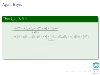 Again Bayes
Thus ξq
(d)
t−1
(i, j) =
=
P x
(d)
1
, ..., x
(d)
t−1
, q
(d)
t−1
= i, q
(d)
t
= j|λ βt (j) bj (xt)
P X(d)|λ
=
P q
(d)
t
= j|x
(d)
1
, ..., x
(d)
t−1
, q
(d)
t−1
= i, λ P x
(d)
1
, ..., x
(d)
t−1
, q
(d)
t−1
= i|λ β
(d)
t
(j) bj x
(d)
t
P (X|λ)
=
P q
(d)
t
= j|q
(d)
t−1
= i, λ α
(d)
t−1
(i) β
(d)
t
(j) bj x
(d)
t
P X(d)|λ
=
α
(d)
t−1
(i) a
(d)
ij
β
(d)
t
(j) bj x
(d)
t
N
k=1
N
h=1
α
(d)
t−1
(k) a
(d)
kh
β
(d)
t
(h) bh x
(d)
t
84 / 99
 