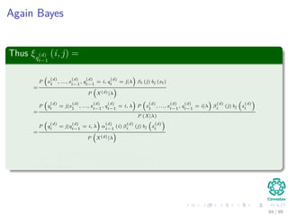 Again Bayes
Thus ξq
(d)
t−1
(i, j) =
=
P x
(d)
1
, ..., x
(d)
t−1
, q
(d)
t−1
= i, q
(d)
t
= j|λ βt (j) bj (xt)
P X(d)|λ
=
P q
(d)
t
= j|x
(d)
1
, ..., x
(d)
t−1
, q
(d)
t−1
= i, λ P x
(d)
1
, ..., x
(d)
t−1
, q
(d)
t−1
= i|λ β
(d)
t
(j) bj x
(d)
t
P (X|λ)
=
P q
(d)
t
= j|q
(d)
t−1
= i, λ α
(d)
t−1
(i) β
(d)
t
(j) bj x
(d)
t
P X(d)|λ
=
α
(d)
t−1
(i) a
(d)
ij
β
(d)
t
(j) bj x
(d)
t
N
k=1
N
h=1
α
(d)
t−1
(k) a
(d)
kh
β
(d)
t
(h) bh x
(d)
t
84 / 99
 