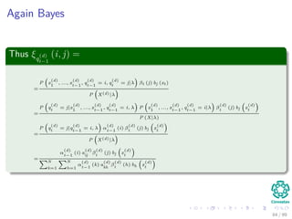 Again Bayes
Thus ξq
(d)
t−1
(i, j) =
=
P x
(d)
1
, ..., x
(d)
t−1
, q
(d)
t−1
= i, q
(d)
t
= j|λ βt (j) bj (xt)
P X(d)|λ
=
P q
(d)
t
= j|x
(d)
1
, ..., x
(d)
t−1
, q
(d)
t−1
= i, λ P x
(d)
1
, ..., x
(d)
t−1
, q
(d)
t−1
= i|λ β
(d)
t
(j) bj x
(d)
t
P (X|λ)
=
P q
(d)
t
= j|q
(d)
t−1
= i, λ α
(d)
t−1
(i) β
(d)
t
(j) bj x
(d)
t
P X(d)|λ
=
α
(d)
t−1
(i) a
(d)
ij
β
(d)
t
(j) bj x
(d)
t
N
k=1
N
h=1
α
(d)
t−1
(k) a
(d)
kh
β
(d)
t
(h) bh x
(d)
t
84 / 99
 