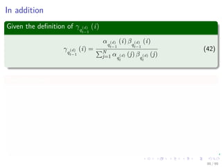 In addition
Given the deﬁnition of γq
(d)
t−1
(i)
γq
(d)
t−1
(i) =
αq
(d)
t−1
(i) βq
(d)
t−1
(i)
N
j=1 αq
(d)
t
(j) βq
(d)
t
(j)
(42)
Summing over j
N
j=1
ξq
(d)
t−1
(i, j) =
N
j=1
P q
(d)
t−1 = i, q
(d)
t = j|X(d)
, λ
=P q
(d)
t−1 = i|X(d)
, λ
=
P x
(d)
1 , ..., x
(d)
t−1, q
(d)
t−1 = i, x
(d)
t , ..., x
(d)
T |λ
P X(d)|λ
86 / 99
 