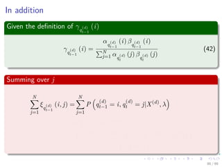 In addition
Given the deﬁnition of γq
(d)
t−1
(i)
γq
(d)
t−1
(i) =
αq
(d)
t−1
(i) βq
(d)
t−1
(i)
N
j=1 αq
(d)
t
(j) βq
(d)
t
(j)
(42)
Summing over j
N
j=1
ξq
(d)
t−1
(i, j) =
N
j=1
P q
(d)
t−1 = i, q
(d)
t = j|X(d)
, λ
=P q
(d)
t−1 = i|X(d)
, λ
=
P x
(d)
1 , ..., x
(d)
t−1, q
(d)
t−1 = i, x
(d)
t , ..., x
(d)
T |λ
P X(d)|λ
86 / 99
 