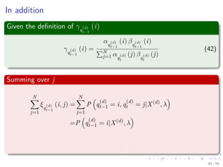 In addition
Given the deﬁnition of γq
(d)
t−1
(i)
γq
(d)
t−1
(i) =
αq
(d)
t−1
(i) βq
(d)
t−1
(i)
N
j=1 αq
(d)
t
(j) βq
(d)
t
(j)
(42)
Summing over j
N
j=1
ξq
(d)
t−1
(i, j) =
N
j=1
P q
(d)
t−1 = i, q
(d)
t = j|X(d)
, λ
=P q
(d)
t−1 = i|X(d)
, λ
=
P x
(d)
1 , ..., x
(d)
t−1, q
(d)
t−1 = i, x
(d)
t , ..., x
(d)
T |λ
P X(d)|λ
86 / 99
 