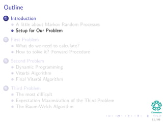 Outline
1 Introduction
A little about Markov Random Processes
Setup for Our Problem
2 First Problem
What do we need to calculate?
How to solve it? Forward Procedure
3 Second Problem
Dynamic Programming
Viterbi Algorithm
Final Viterbi Algorithm
4 Third Problem
The most diﬃcult
Expectation Maximization of the Third Problem
The Baum-Welch Algorithm
11 / 99
 