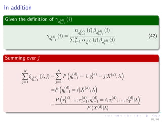 In addition
Given the deﬁnition of γq
(d)
t−1
(i)
γq
(d)
t−1
(i) =
αq
(d)
t−1
(i) βq
(d)
t−1
(i)
N
j=1 αq
(d)
t
(j) βq
(d)
t
(j)
(42)
Summing over j
N
j=1
ξq
(d)
t−1
(i, j) =
N
j=1
P q
(d)
t−1 = i, q
(d)
t = j|X(d)
, λ
=P q
(d)
t−1 = i|X(d)
, λ
=
P x
(d)
1 , ..., x
(d)
t−1, q
(d)
t−1 = i, x
(d)
t , ..., x
(d)
T |λ
P X(d)|λ
86 / 99
 