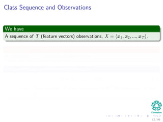 Class Sequence and Observations
We have
A sequence of T (feature vectors) observations, X = x1, x2, ..., xT .
In addition
A collection of N classes or hidden states, ω1, ω2, ..., ωN
Thus, we have an element like this one
Ω = ω1, ω2, ..., ωT (6)
Note: Total number of class sequences is NT for sequences of size
T.
12 / 99
 