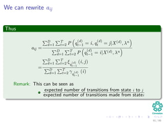 We can rewrite aij
Thus
aij =
D
d=1
T
t=2 P q
(d)
t−1 = i, q
(d)
t = j|X(d), λn
D
d=1
T
t=2 P q
(d)
t−1 = i|X(d), λn
=
D
d=1
T
t=2 ξq
(d)
t−1
(i, j)
D
d=1
T
t=2 γq
(d)
t−1
(i)
Remark: This can be seen as
expected number of transitions from state i to j
expected number of transitions made from statei
91 / 99
 
