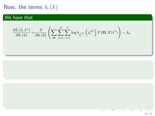 Now, the terms bi (k)
We have that
∂ˆL (λ, λn
)
∂bi (k)
=
∂
∂bi (k)
Ω
D
d=1
T
t=1
log bq
(d)
t
x
(d)
t P (Ω, X|λn
) − λbi
=
∂
∂bi (k)
i,
N
h=1
D
d=1
T
t=1
log bh x
(d)
t P q
(d)
t = h, X|λn
− λbi
Now, we have a problem
The term bi (k) can be diﬀerent than term bi x
(d)
t
We can use this to ﬁx our problem
I x
(d)
t = k =
1 when x
(d)
t == k
0 Otherwise
(46)
92 / 99
 