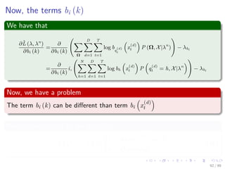 Now, the terms bi (k)
We have that
∂ˆL (λ, λn
)
∂bi (k)
=
∂
∂bi (k)
Ω
D
d=1
T
t=1
log bq
(d)
t
x
(d)
t P (Ω, X|λn
) − λbi
=
∂
∂bi (k)
i,
N
h=1
D
d=1
T
t=1
log bh x
(d)
t P q
(d)
t = h, X|λn
− λbi
Now, we have a problem
The term bi (k) can be diﬀerent than term bi x
(d)
t
We can use this to ﬁx our problem
I x
(d)
t = k =
1 when x
(d)
t == k
0 Otherwise
(46)
92 / 99
 