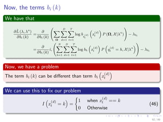 Now, the terms bi (k)
We have that
∂ˆL (λ, λn
)
∂bi (k)
=
∂
∂bi (k)
Ω
D
d=1
T
t=1
log bq
(d)
t
x
(d)
t P (Ω, X|λn
) − λbi
=
∂
∂bi (k)
i,
N
h=1
D
d=1
T
t=1
log bh x
(d)
t P q
(d)
t = h, X|λn
− λbi
Now, we have a problem
The term bi (k) can be diﬀerent than term bi x
(d)
t
We can use this to ﬁx our problem
I x
(d)
t = k =
1 when x
(d)
t == k
0 Otherwise
(46)
92 / 99
 