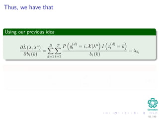 Thus, we have that
Using our previous idea
∂ˆL (λ, λn)
∂bi (k)
=
D
d=1
T
t=1
P q
(d)
t = i, X|λn I x
(d)
t = k
bi (k)
− λbi
In addition
∂ˆL (λ, λn)
∂λbi
= −
M
k=1
bi (k) − 1 (47)
93 / 99
 