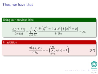 Thus, we have that
Using our previous idea
∂ˆL (λ, λn)
∂bi (k)
=
D
d=1
T
t=1
P q
(d)
t = i, X|λn I x
(d)
t = k
bi (k)
− λbi
In addition
∂ˆL (λ, λn)
∂λbi
= −
M
k=1
bi (k) − 1 (47)
93 / 99
 