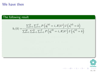 We have then
The following result
bi (k) =
D
d=1
T
t=1 P q
(d)
t = i, X|λn I x
(d)
t = k
M
k=1
D
d=1
T
t=1 P q
(d)
t = i, X|λn I x
(d)
t = k
=
D
d=1
T
t=1 P q
(d)
t = i, X|λn I x
(d)
t = j
D
d=1
T
t=1 P q
(d)
t = i, X|λn
=
D
d=1
T
t=1 P q
(d)
t = i|X(d), λn I x
(d)
t = k
D
d=1
T
t=1 P q
(d)
t = i|X(d), λn
95 / 99
 
