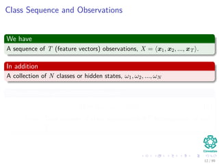 Class Sequence and Observations
We have
A sequence of T (feature vectors) observations, X = x1, x2, ..., xT .
In addition
A collection of N classes or hidden states, ω1, ω2, ..., ωN
Thus, we have an element like this one
Ω = ω1, ω2, ..., ωT (6)
Note: Total number of class sequences is NT for sequences of size
T.
12 / 99
 