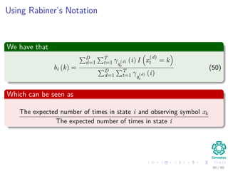 Using Rabiner’s Notation
We have that
bi (k) =
D
d=1
T
t=1 γq
(d)
t
(i) I x
(d)
t = k
D
d=1
T
t=1 γq
(d)
t
(i)
(50)
Which can be seen as
The expected number of times in state i and observing symbol xk
The expected number of times in state i
96 / 99
 