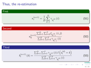 Thus, the re-estimation
First
π
(n+1)
i =
1
D
D
d=1
γq
(d)
1
(i) (51)
Second
a
(n+1)
ij
D
d=1
T
t=2 ξq
(d)
t−1
(i, j)
D
d=1
T
t=2 γq
(d)
t−1
(i)
(52)
Third
b
(n+1)
i (k) =
D
d=1
T
t=1 γq
(d)
t
(i) I x
(d)
t = k
D
d=1
T
t=1 γq
(d)
t
(i)
(53)
97 / 99
 