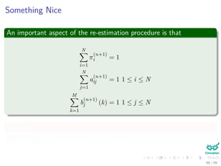 Something Nice
An important aspect of the re-estimation procedure is that
N
i=1
π
(n+1)
i = 1
N
j=1
a
(n+1)
ij = 1 1 ≤ i ≤ N
M
k=1
b
(n+1)
j (k) = 1 1 ≤ j ≤ N
They are
Automatically it is satisﬁed at each iteration.
98 / 99
 