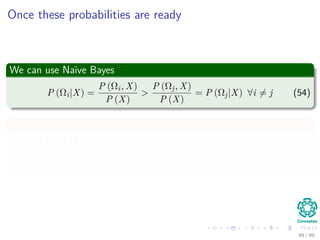 Once these probabilities are ready
We can use Naïve Bayes
P (Ωi|X) =
P (Ωi, X)
P (X)
>
P (Ωj, X)
P (X)
= P (Ωj|X) ∀i = j (54)
Then
The rule looks like
P (Ωi|X) P (Ωi) > P (Ωj|X) P (Ωj) ∀i = j (55)
99 / 99
 