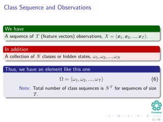 Class Sequence and Observations
We have
A sequence of T (feature vectors) observations, X = x1, x2, ..., xT .
In addition
A collection of N classes or hidden states, ω1, ω2, ..., ωN
Thus, we have an element like this one
Ω = ω1, ω2, ..., ωT (6)
Note: Total number of class sequences is NT for sequences of size
T.
12 / 99
 