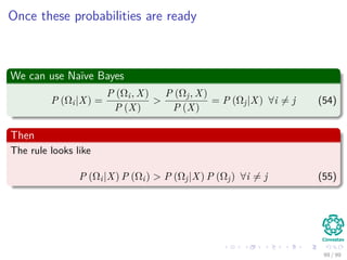 Once these probabilities are ready
We can use Naïve Bayes
P (Ωi|X) =
P (Ωi, X)
P (X)
>
P (Ωj, X)
P (X)
= P (Ωj|X) ∀i = j (54)
Then
The rule looks like
P (Ωi|X) P (Ωi) > P (Ωj|X) P (Ωj) ∀i = j (55)
99 / 99
 