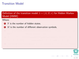 Transition Model
Deﬁnition of the transition model λ = (A, B, π) for Hidden Markov
Model (HMM)
Where:
1 N is the number of hidden states.
2 M is the number of diﬀerent observation symbols.
3 A = {aij}is the stat transition probability aij = P (qt+1 = ωj|qt = ωi)
with 1 ≤ i, j ≤ N (In our case aij > 0).
4 B = {bj (xk)} is the observation symbol probability at state j i.e.
bj (xk) = P (xk|qt = ωj) such that 1 ≤ j ≤ N and 1 ≤ k ≤ M.
5 The initial state distribution π = {πi} where πi = P (q1 = ωi) where
1 ≤ i ≤ N.
13 / 99
 