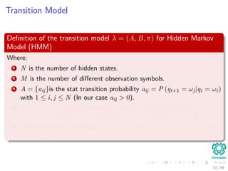 Transition Model
Deﬁnition of the transition model λ = (A, B, π) for Hidden Markov
Model (HMM)
Where:
1 N is the number of hidden states.
2 M is the number of diﬀerent observation symbols.
3 A = {aij}is the stat transition probability aij = P (qt+1 = ωj|qt = ωi)
with 1 ≤ i, j ≤ N (In our case aij > 0).
4 B = {bj (xk)} is the observation symbol probability at state j i.e.
bj (xk) = P (xk|qt = ωj) such that 1 ≤ j ≤ N and 1 ≤ k ≤ M.
5 The initial state distribution π = {πi} where πi = P (q1 = ωi) where
1 ≤ i ≤ N.
13 / 99
 