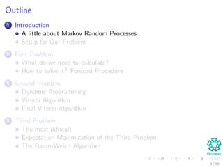 Outline
1 Introduction
A little about Markov Random Processes
Setup for Our Problem
2 First Problem
What do we need to calculate?
How to solve it? Forward Procedure
3 Second Problem
Dynamic Programming
Viterbi Algorithm
Final Viterbi Algorithm
4 Third Problem
The most diﬃcult
Expectation Maximization of the Third Problem
The Baum-Welch Algorithm
3 / 99
 