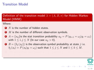 Transition Model
Deﬁnition of the transition model λ = (A, B, π) for Hidden Markov
Model (HMM)
Where:
1 N is the number of hidden states.
2 M is the number of diﬀerent observation symbols.
3 A = {aij}is the stat transition probability aij = P (qt+1 = ωj|qt = ωi)
with 1 ≤ i, j ≤ N (In our case aij > 0).
4 B = {bj (xk)} is the observation symbol probability at state j i.e.
bj (xk) = P (xk|qt = ωj) such that 1 ≤ j ≤ N and 1 ≤ k ≤ M.
5 The initial state distribution π = {πi} where πi = P (q1 = ωi) where
1 ≤ i ≤ N.
13 / 99
 
