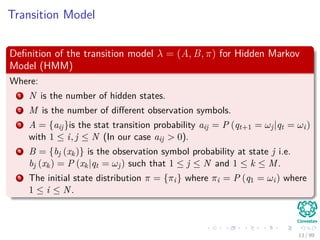 Transition Model
Deﬁnition of the transition model λ = (A, B, π) for Hidden Markov
Model (HMM)
Where:
1 N is the number of hidden states.
2 M is the number of diﬀerent observation symbols.
3 A = {aij}is the stat transition probability aij = P (qt+1 = ωj|qt = ωi)
with 1 ≤ i, j ≤ N (In our case aij > 0).
4 B = {bj (xk)} is the observation symbol probability at state j i.e.
bj (xk) = P (xk|qt = ωj) such that 1 ≤ j ≤ N and 1 ≤ k ≤ M.
5 The initial state distribution π = {πi} where πi = P (q1 = ωi) where
1 ≤ i ≤ N.
13 / 99
 