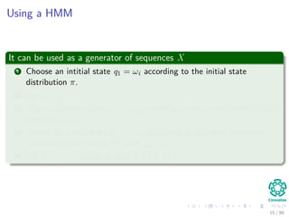 Using a HMM
It can be used as a generator of sequences X
1 Choose an intitial state q1 = ωi according to the initial state
distribution π.
2 Set t = 1.
3 Choose an observation Xt = xk according to the symbol probability in
state ωi, bi (k) .
4 Transit to a new state qt+1 = ωj according to the state transition
probability distribution for state ωi, aij.
5 Set t = t + 1, return to step 3 if t < T.
15 / 99
 