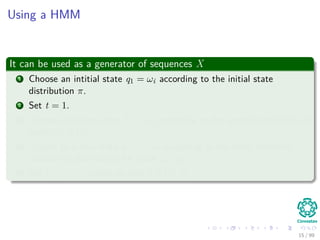 Using a HMM
It can be used as a generator of sequences X
1 Choose an intitial state q1 = ωi according to the initial state
distribution π.
2 Set t = 1.
3 Choose an observation Xt = xk according to the symbol probability in
state ωi, bi (k) .
4 Transit to a new state qt+1 = ωj according to the state transition
probability distribution for state ωi, aij.
5 Set t = t + 1, return to step 3 if t < T.
15 / 99
 