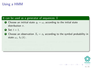 Using a HMM
It can be used as a generator of sequences X
1 Choose an intitial state q1 = ωi according to the initial state
distribution π.
2 Set t = 1.
3 Choose an observation Xt = xk according to the symbol probability in
state ωi, bi (k) .
4 Transit to a new state qt+1 = ωj according to the state transition
probability distribution for state ωi, aij.
5 Set t = t + 1, return to step 3 if t < T.
15 / 99
 