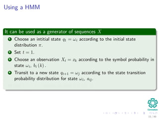 Using a HMM
It can be used as a generator of sequences X
1 Choose an intitial state q1 = ωi according to the initial state
distribution π.
2 Set t = 1.
3 Choose an observation Xt = xk according to the symbol probability in
state ωi, bi (k) .
4 Transit to a new state qt+1 = ωj according to the state transition
probability distribution for state ωi, aij.
5 Set t = t + 1, return to step 3 if t < T.
15 / 99
 