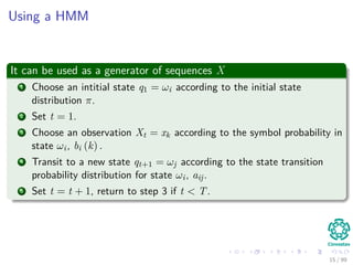 Using a HMM
It can be used as a generator of sequences X
1 Choose an intitial state q1 = ωi according to the initial state
distribution π.
2 Set t = 1.
3 Choose an observation Xt = xk according to the symbol probability in
state ωi, bi (k) .
4 Transit to a new state qt+1 = ωj according to the state transition
probability distribution for state ωi, aij.
5 Set t = t + 1, return to step 3 if t < T.
15 / 99
 
