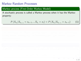 Markov Random Processes
Markov process (First-Order Markov Model)
A stochastic process is called a Markov process when it has the Markov
property:
P Xtn |Xtn−1 = xn−1, ...Xt1 = x1 = P Xtn |Xtn−1 = xn−1 (1)
Simply
The future path of a Markov process, given its current state and the past
history before, depends only on the current state (not on how this state
has been reached).
Thus (Quite an Oversimpliﬁcation!!!)
A Markov process is characterized by the (one-step) transition probabilities:
pij = P (Xn = j|Xn−1 = i) (2)
4 / 99
 